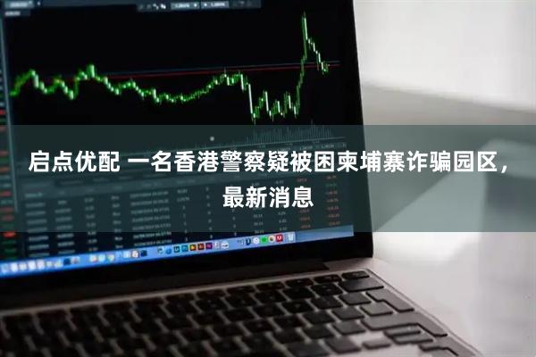 启点优配 一名香港警察疑被困柬埔寨诈骗园区，最新消息