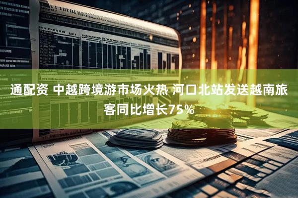 通配资 中越跨境游市场火热 河口北站发送越南旅客同比增长75%