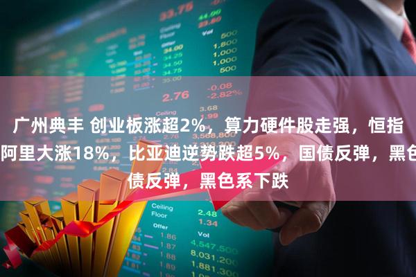 广州典丰 创业板涨超2%，算力硬件股走强，恒指涨2%，阿里大涨18%，比亚迪逆势跌超5%，国债反弹，黑色系下跌