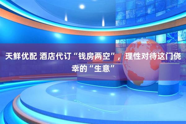 天鲜优配 酒店代订“钱房两空”，理性对待这门侥幸的“生意”