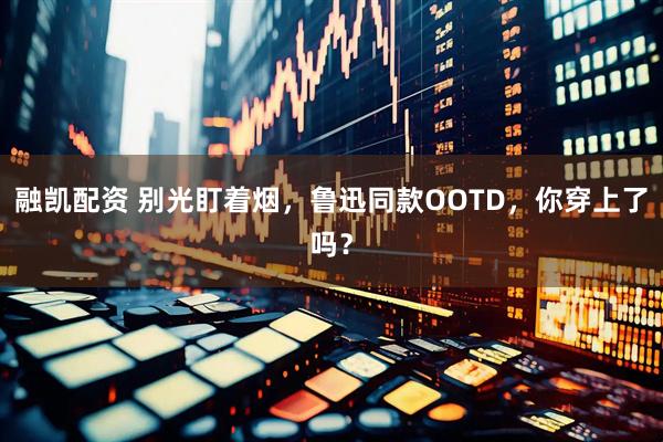 融凯配资 别光盯着烟，鲁迅同款OOTD，你穿上了吗？