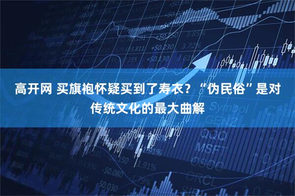 高开网 买旗袍怀疑买到了寿衣？“伪民俗”是对传统文化的最大曲解
