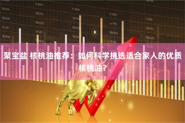聚宝盆 核桃油推荐：如何科学挑选适合家人的优质核桃油？