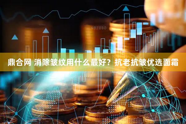鼎合网 消除皱纹用什么最好？抗老抗皱优选面霜