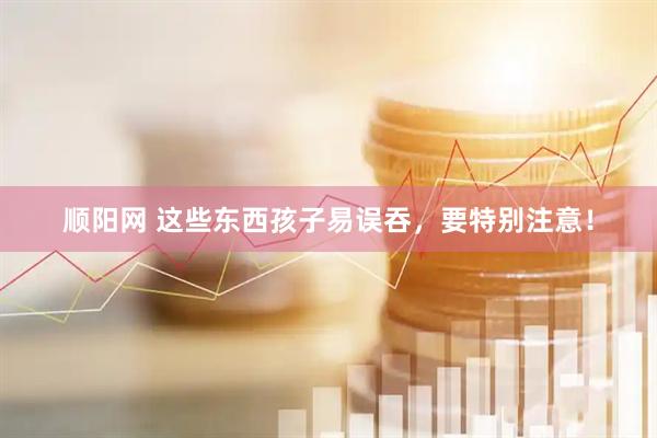 顺阳网 这些东西孩子易误吞，要特别注意！