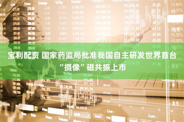 宝利配资 国家药监局批准我国自主研发世界首台“摄像”磁共振上市