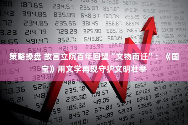 策略操盘 故宫立院百年回望“文物南迁”：《国宝》用文学再现守护文明壮举