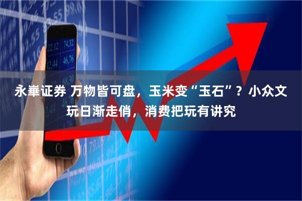 永崋证券 万物皆可盘,玉米变“玉石”?小众文玩日渐走俏,消费把玩有讲究