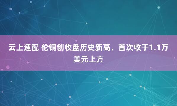 云上速配 伦铜创收盘历史新高，首次收于1.1万美元上方