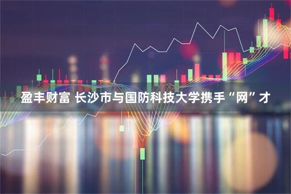 盈丰财富 长沙市与国防科技大学携手“网”才