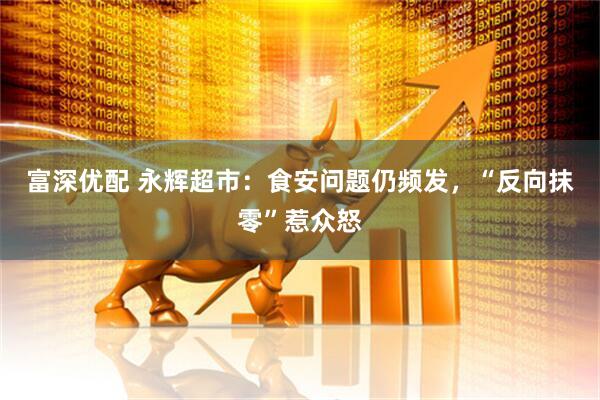 富深优配 永辉超市：食安问题仍频发，“反向抹零”惹众怒