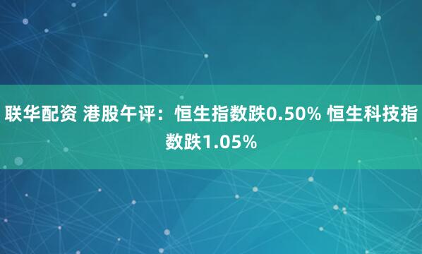 联华配资 港股午评：恒生指数跌0.50% 恒生科技指数跌1.05%