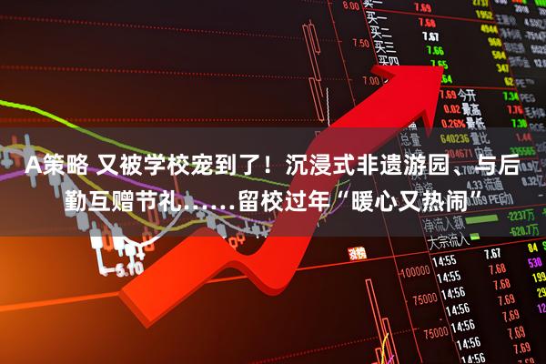 A策略 又被学校宠到了！沉浸式非遗游园、与后勤互赠节礼……留校过年“暖心又热闹”