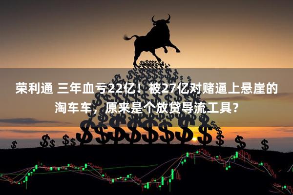 荣利通 三年血亏22亿！被27亿对赌逼上悬崖的淘车车，原来是个放贷导流工具？