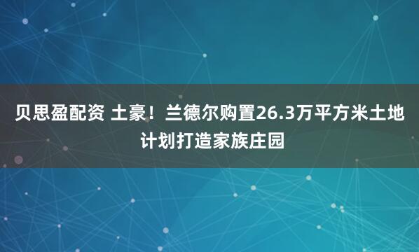 贝思盈配资 土豪！兰德尔购置26.3万平方米土地 计划打造家族庄园