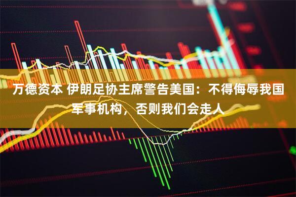 万德资本 伊朗足协主席警告美国：不得侮辱我国军事机构，否则我们会走人