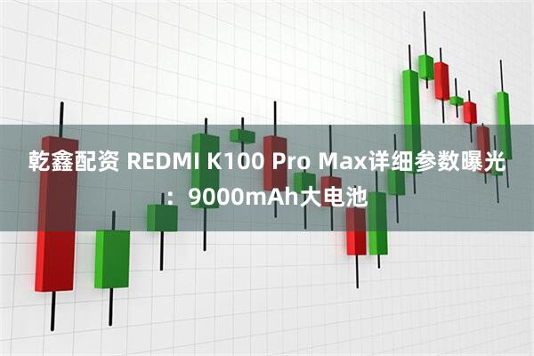 乾鑫配资 REDMI K100 Pro Max详细参数曝光：9000mAh大电池